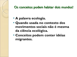 Os conceitos podem habitar dois mundos! A palavra ecologia.  Quando usada no contexto dos movimentos sociais não é mesma da ciência ecológica.  Conceitos podem conter idéias migrantes.  