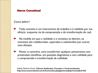 Como definir?  Todo conceito é um instrumento de trabalho e é validado por sua eficácia  enquanto via de compreensão e de transformação do real.  Na medida em que a realidade e o contexto se alteram, os conceitos são reelaborados, superados e substituídos por outros mais eficazes.   Pensar o contrário, seria transformar qualquer pensamento com pretensões científicas, em posições dogmáticas e sem utilidade para a compreensão e transformação da realidade.  Marco Conceitual Valfrido Medeiros Chaves.  Ciências Ambientais: Conceitos e Contextualização, http://www.ecoterrabrasil.com.br/home/index.php?pg=temas&tipo=temas&cd=453 