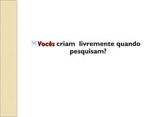 Vocês  criam  livremente quando pesquisam? 