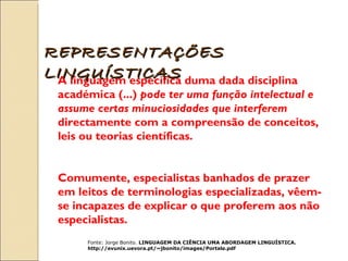 A linguagem específica duma dada disciplina académica (...)  pode ter uma função intelectual e assume certas minuciosidades que interferem  directamente com a compreensão de conceitos, leis ou teorias científicas.  Comumente, especialistas banhados de prazer em leitos de terminologias especializadas, vêem-se incapazes de explicar o que proferem aos não especialistas. Fonte:  Jorge Bonito.  LINGUAGEM DA CIÊNCIA UMA ABORDAGEM LINGUÍSTICA. http://evunix.uevora.pt/~jbonito/images/Portale.pdf REPRESENTAÇÕES LINGUÍSTICAS 