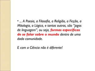 ... A Poesia, a Filosofia, a Religião, a Ficção, a Mitologia, a Lógica, e tantas outras, são “jogos de linguagem”, ou seja,  formas específicas de se falar sobre o mundo  dentro de uma dada comunidade. E com a Ciência não é diferente! 