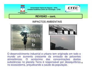 1010
REVISÃO – cont.
IMPACTOS AMBIENTAIS
O desenvolvimento industrial e urbano tem originado em todo o
mundo um aumento crescente da emissão de poluentes
atmosféricos. O acréscimo das concentrações destas
substâncias no planeta Terra é responsável por desequilíbrios
no ecossistema, prejudicando a saúde da população.
Universidade Federal de Alagoas – UFAL
Unidade Acadêmica Centro de Tecnologia – CTEC
 