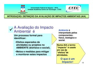 13
Numa AIA o termo
“impacto” é usado
em vez de
“efeitos”de
atividades.
O que é um
Impacto?
A Avaliação do Impacto
Ambiental é
Um processo formal para
identificar:
•Efeitos esperados de
atividades ou projetos no
AMBIENTE (biofísico e social).
•Meios e medidas para mitigar
e monitorar estes impactos
Ambiente é
interpretado pelos
componentes:
físico, biológico e
social.
Universidade Federal de Alagoas – UFAL
Unidade Acadêmica Centro de Tecnologia – CTEC
INTRODUÇÃO: DEFINIÇÃO DA AVALIAÇÃO DE IMPACTOS AMBIENTAIS (AIA)
 