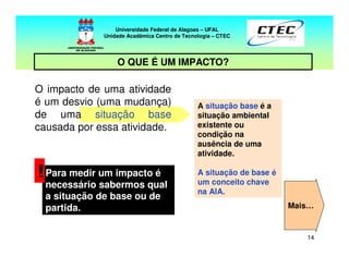 14
Universidade Federal de Alagoas – UFAL
Unidade Acadêmica Centro de Tecnologia – CTEC
O impacto de uma atividade
é um desvio (uma mudança)
de uma situação base
causada por essa atividade.
Para medir um impacto é
necessário sabermos qual
a situação de base ou de
partida.
!
A situação base é a
situação ambiental
existente ou
condição na
ausência de uma
atividade.
A situação de base é
um conceito chave
na AIA.
Mais…
Universidade Federal de Alagoas – UFAL
Unidade Acadêmica Centro de Tecnologia – CTEC
O QUE É UM IMPACTO?
 