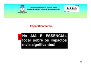 17
! Na AIA É ESSENCIAL
focar sobre os impactos
mais significantes!
Especificamente,Especificamente,
Universidade Federal de Alagoas – UFAL
Unidade Acadêmica Centro de Tecnologia – CTEC
 