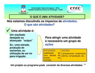 18
AÇÕES:
Levantamento, nivelamento,
aterros, compactação, etc...
ATIVIDADE:
reabilitação de
uma estrada de
acesso ao
mercado
Um resultado
desejado ou
alcançado “output”
Ex.: uma estrada,
produção de
sementes, ou
utilização de um rio
para irrigação
Uma atividade é:
Para atingir uma atividade
é necessário um grupo de
ações
Nós estamos discutindo os impactos de atividades.
O que são atividades?
Um projeto ou programa pode consistir de diversas atividades
Universidade Federal de Alagoas – UFAL
Unidade Acadêmica Centro de Tecnologia – CTEC
O QUE É UMA ATIVIDADE?
 
