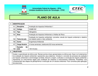 22
PLANO DE AULA
Universidade Federal de Alagoas – UFAL
Unidade Acadêmica Centro de Tecnologia – CTEC
Avaliar o aprendizado da última aula. Revisar pontos-chave apresentados na última aula. Expor os fundamentos
da avaliação de impacto ambiental e apresentar seus objetivos. Introduzir o conceito de processo de avaliação
de impacto ambiental e a terminologia correlata. Discutir a origem, a difusão e a evolução de impacto ambiental.
Apresentar os instrumentos legais para avaliação de impactos e licenciamento ambiental. Possibilitar uma
compreensão das etapas de planejamento e execução de um estudo ambiental. Fixar conceitos pela aplicação
de exercícios.
OBJETIVOS2
100 minutos
Duração da
aula1.8
4 horas semanais, totalizando 60 horas semestraisCarga Horária1.7
Engenharia AmbientalCurso1.6
Avaliação de impactos ambientais: conceitos, estudo de impacto ambiental e relatório
de impacto sobre o meio ambiente.Tema da aula1.5
Avaliação de Impactos Ambientais e Análise de RiscoÁrea1.4
ObrigatóriaTipo1.3
EAMB 052Código1.2
Avaliação de Impactos Ambientais 1Disciplina1.1
IDENTIFICAÇÃO1
 
