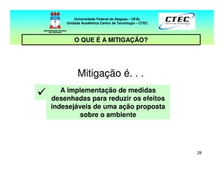 28
Mitigação é. . .
A implementação de medidas
desenhadas para reduzir os efeitos
indesejáveis de uma ação proposta
sobre o ambiente
Universidade Federal de Alagoas – UFAL
Unidade Acadêmica Centro de Tecnologia – CTEC
O QUE É A MITIGAÇÃO?
 