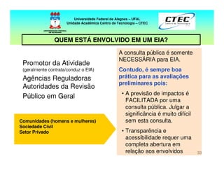 33
A consulta pública é somente
NECESSÁRIA para EIA.
Contudo, é sempre boa
prática para as avaliações
preliminares pois:
• A previsão de impactos é
FACILITADA por uma
consulta pública. Julgar a
significância é muito difícil
sem esta consulta.
• Transparência e
acessibilidade requer uma
completa abertura em
relação aos envolvidos
Promotor da Atividade
(geralmente contrata/conduz o EIA)
Agências Reguladoras
Autoridades da Revisão
Público em Geral
Comunidades (homens e mulheres)
Sociedade Civil
Setor Privado
Universidade Federal de Alagoas – UFAL
Unidade Acadêmica Centro de Tecnologia – CTEC
QUEM ESTÁ ENVOLVIDO EM UM EIA?
 