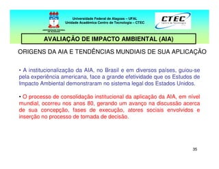 3535
ORIGENS DA AIA E TENDÊNCIAS MUNDIAIS DE SUA APLICAÇÃO
• A institucionalização da AIA, no Brasil e em diversos países, guiou-se
pela experiência americana, face a grande efetividade que os Estudos de
Impacto Ambiental demonstraram no sistema legal dos Estados Unidos.
• O processo de consolidação institucional da aplicação da AIA, em nível
mundial, ocorreu nos anos 80, gerando um avanço na discussão acerca
de sua concepção, fases de execução, atores sociais envolvidos e
inserção no processo de tomada de decisão.
Universidade Federal de Alagoas – UFAL
Unidade Acadêmica Centro de Tecnologia – CTEC
AVALIAÇÃO DE IMPACTO AMBIENTAL (AIA)
 