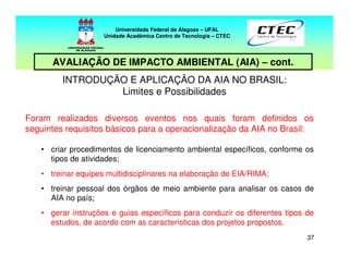 3737
INTRODUÇÃO E APLICAÇÃO DA AIA NO BRASIL:
Limites e Possibilidades
Foram realizados diversos eventos nos quais foram definidos os
seguintes requisitos básicos para a operacionalização da AIA no Brasil:
• criar procedimentos de licenciamento ambiental específicos, conforme os
tipos de atividades;
• treinar equipes multidisciplinares na elaboração de EIA/RIMA;
• treinar pessoal dos órgãos de meio ambiente para analisar os casos de
AIA no país;
• gerar instruções e guias específicos para conduzir os diferentes tipos de
estudos, de acordo com as características dos projetos propostos.
Universidade Federal de Alagoas – UFAL
Unidade Acadêmica Centro de Tecnologia – CTEC
AVALIAÇÃO DE IMPACTO AMBIENTAL (AIA) – cont.
 