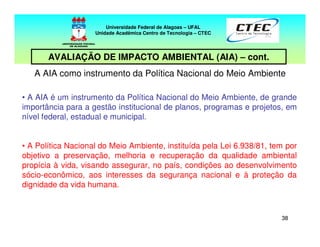 3838
A AIA como instrumento da Política Nacional do Meio Ambiente
• A AIA é um instrumento da Política Nacional do Meio Ambiente, de grande
importância para a gestão institucional de planos, programas e projetos, em
nível federal, estadual e municipal.
• A Política Nacional do Meio Ambiente, instituída pela Lei 6.938/81, tem por
objetivo a preservação, melhoria e recuperação da qualidade ambiental
propícia à vida, visando assegurar, no país, condições ao desenvolvimento
sócio-econômico, aos interesses da segurança nacional e à proteção da
dignidade da vida humana.
Universidade Federal de Alagoas – UFAL
Unidade Acadêmica Centro de Tecnologia – CTEC
AVALIAÇÃO DE IMPACTO AMBIENTAL (AIA) – cont.
 