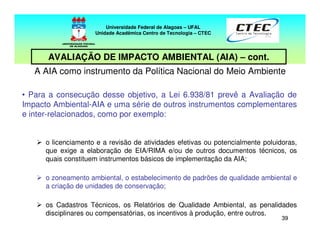 3939
A AIA como instrumento da Política Nacional do Meio Ambiente
• Para a consecução desse objetivo, a Lei 6.938/81 prevê a Avaliação de
Impacto Ambiental-AIA e uma série de outros instrumentos complementares
e inter-relacionados, como por exemplo:
o licenciamento e a revisão de atividades efetivas ou potencialmente poluidoras,
que exige a elaboração de EIA/RIMA e/ou de outros documentos técnicos, os
quais constituem instrumentos básicos de implementação da AIA;
o zoneamento ambiental, o estabelecimento de padrões de qualidade ambiental e
a criação de unidades de conservação;
os Cadastros Técnicos, os Relatórios de Qualidade Ambiental, as penalidades
disciplinares ou compensatórias, os incentivos à produção, entre outros.
Universidade Federal de Alagoas – UFAL
Unidade Acadêmica Centro de Tecnologia – CTEC
AVALIAÇÃO DE IMPACTO AMBIENTAL (AIA) – cont.
 