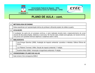44
PLANO DE AULA – cont.
Universidade Federal de Alagoas – UFAL
Unidade Acadêmica Centro de Tecnologia – CTEC
Aula número 2 do cronograma 2009.2
CRONOGRAMA E PLANO DAS AULAS6
Suetônio Mota (2006). Introdução à engenharia ambiental, 4ª edição.
Luiz Roberto Tommasi (1994). Estudo de impacto ambiental, 1ª edição.
Luis Enrique Sánchez (2006). Avaliação de impacto ambiental: conceitos e métodos. Editora Oficina de
textos.
BIBLIOGRAFIA5
A avaliação faz parte de um processo contínuo, e será realizada durante todo o desenvolvimento do curso
através de discussão dirigida, relatórios e exercícios. No final de cada unidade será aplicada, de maneira formal,
uma prova com questões teóricas objetivas e subjetivas sobre o tema.
AVALIAÇÃO4
Aulas expositivas com apresentação teórica do professor utilizando projetor de slides e quadro.
METODOLOGIA DE ENSINO3
 