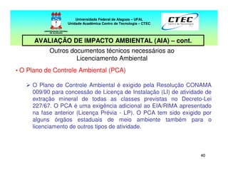 4040
Outros documentos técnicos necessários ao
Licenciamento Ambiental
• O Plano de Controle Ambiental (PCA)
O Plano de Controle Ambiental é exigido pela Resolução CONAMA
009/90 para concessão de Licença de Instalação (LI) de atividade de
extração mineral de todas as classes previstas no Decreto-Lei
227/67. O PCA é uma exigência adicional ao EIA/RIMA apresentado
na fase anterior (Licença Prévia - LP). O PCA tem sido exigido por
alguns órgãos estaduais de meio ambiente também para o
licenciamento de outros tipos de atividade.
Universidade Federal de Alagoas – UFAL
Unidade Acadêmica Centro de Tecnologia – CTEC
AVALIAÇÃO DE IMPACTO AMBIENTAL (AIA) – cont.
 