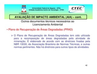 4242
Outros documentos técnicos necessários ao
Licenciamento Ambiental
• Plano de Recuperação de Áreas Degradadas (PRAD)
O Plano de Recuperação de Áreas Degradadas tem sido utilizado
para a recomposição de áreas degradadas pela atividade de
mineração. É elaborado de acordo com as diretrizes fixadas pela
NBR 13030, da Associação Brasileira de Normas Técnicas, e outras
normas pertinentes. Não há diretrizes para outros tipos de atividades.
Universidade Federal de Alagoas – UFAL
Unidade Acadêmica Centro de Tecnologia – CTEC
AVALIAÇÃO DE IMPACTO AMBIENTAL (AIA) – cont.
 