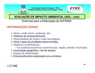 4646
Diretrizes para a Elaboração do EIA/RIMA
•INFORMAÇÕES GERAIS
Nome, razão social, endereço, etc;
Histórico do empreendimento;
Nacionalidade de origem e das tecnologias;
Porte e tipos de atividades desenvolvidas;
Objetivos e justificativas;
no contexto econômico-social do país, região, estado e município.
Localização geográfica, vias de acesso;
Etapas de implantação;
Empreendimentos associados e/ou similares.
Universidade Federal de Alagoas – UFAL
Unidade Acadêmica Centro de Tecnologia – CTEC
AVALIAÇÃO DE IMPACTO AMBIENTAL (AIA) – cont.
RIMA
 