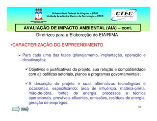4747
Diretrizes para a Elaboração do EIA/RIMA
•CARACTERIZAÇÃO DO EMPREENDIMENTO
Para cada uma das fases (planejamento, implantação, operação e
desativação):
Objetivos e justificativas do projeto, sua relação e compatibilidade
com as políticas setoriais, planos e programas governamentais;
A descrição do projeto e suas alternativas tecnológicas e
locacionais, especificando: área de influência, matéria-prima,
mão-de-obra, fontes de energia, processos e técnica
operacionais, prováveis efluentes, emissões, resíduos de energia,
geração de empregos.
Universidade Federal de Alagoas – UFAL
Unidade Acadêmica Centro de Tecnologia – CTEC
AVALIAÇÃO DE IMPACTO AMBIENTAL (AIA) – cont.
RIMA
 
