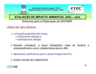 4848
Diretrizes para a Elaboração do EIA/RIMA
•ÁREA DE INFLUÊNCIA
Limitação geográfica das áreas:
diretamente afetada e
indiretamente afetada
Sempre considerar a bacia hidrográfica onde se localiza o
empreendimento como unidade básica para a AIA;
Apresentar justificativas para a determinação das AI’s;
Ilustrar através de mapeamento.
Universidade Federal de Alagoas – UFAL
Unidade Acadêmica Centro de Tecnologia – CTEC
AVALIAÇÃO DE IMPACTO AMBIENTAL (AIA) – cont.
RIMA
 