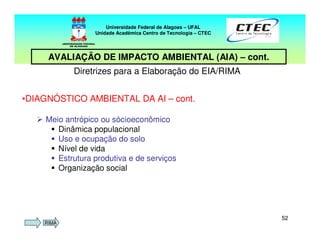 5252
Diretrizes para a Elaboração do EIA/RIMA
•DIAGNÓSTICO AMBIENTAL DA AI – cont.
Meio antrópico ou sócioeconômico
Dinâmica populacional
Uso e ocupação do solo
Nível de vida
Estrutura produtiva e de serviços
Organização social
Universidade Federal de Alagoas – UFAL
Unidade Acadêmica Centro de Tecnologia – CTEC
AVALIAÇÃO DE IMPACTO AMBIENTAL (AIA) – cont.
RIMA
 