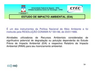 5454
É um dos instrumentos da Política Nacional do Meio Ambiente e foi
instituído pela RESOLUÇÃO CONAMA N.º 001/86, de 23/01/1986.
Atividades utilizadoras de Recursos Ambientais consideradas de
significativo potencial de degradação ou poluição dependerão do Estudo
Prévio de Impacto Ambiental (EIA) e respectivo Relatório de Impacto
Ambiental (RIMA) para seu licenciamento ambiental.
Universidade Federal de Alagoas – UFAL
Unidade Acadêmica Centro de Tecnologia – CTEC
ESTUDO DE IMPACTO AMBIENTAL (EIA)
RIMA
 