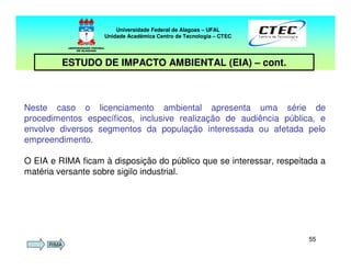 5555
Neste caso o licenciamento ambiental apresenta uma série de
procedimentos específicos, inclusive realização de audiência pública, e
envolve diversos segmentos da população interessada ou afetada pelo
empreendimento.
O EIA e RIMA ficam à disposição do público que se interessar, respeitada a
matéria versante sobre sigilo industrial.
Universidade Federal de Alagoas – UFAL
Unidade Acadêmica Centro de Tecnologia – CTEC
ESTUDO DE IMPACTO AMBIENTAL (EIA) – cont.
RIMA
 