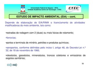 5656
Depende de elaboração de EIA/RIMA o licenciamento de atividades
modificadoras do meio ambiente, tais como:
Universidade Federal de Alagoas – UFAL
Unidade Acadêmica Centro de Tecnologia – CTEC
ESTUDO DE IMPACTO AMBIENTAL (EIA) – cont.
•estradas de rodagem com 2 (duas) ou mais faixas de rolamento;
•ferrovias;
•portos e terminais de minério, petróleo e produtos químicos;
•aeroportos, conforme definidos pelo inciso I, artigo 48, do Decreto-Lei n.º
32, de 18 de novembro de 1966;
•oleodutos, gasodutos, minerodutos, troncos coletores e emissários de
esgotos sanitários;
RIMA
 