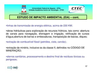 5757
Universidade Federal de Alagoas – UFAL
Unidade Acadêmica Centro de Tecnologia – CTEC
ESTUDO DE IMPACTO AMBIENTAL (EIA) – cont.
•linhas de transmissão de energia elétrica, acima de 230 KW;
•obras hidráulicas para exploração de recursos hídricos, tais como: abertura
de canais para navegação, drenagem e irrigação, retificação de cursos
d’água,abertura de barras e embocaduras, transposição de bacias, diques;
•extração de combustível fóssil (petróleo, xisto, carvão);
•extração de minério, inclusive os da classe II, definidos no CÓDIGO DE
MINERAÇÃO;
•aterros sanitários, processamento e destino final de resíduos tóxicos ou
perigosos;
RIMA
 