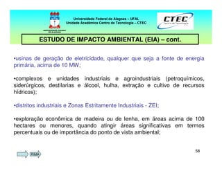 5858
Universidade Federal de Alagoas – UFAL
Unidade Acadêmica Centro de Tecnologia – CTEC
ESTUDO DE IMPACTO AMBIENTAL (EIA) – cont.
•usinas de geração de eletricidade, qualquer que seja a fonte de energia
primária, acima de 10 MW;
•complexos e unidades industriais e agroindustriais (petroquímicos,
siderúrgicos, destilarias e álcool, hulha, extração e cultivo de recursos
hídricos);
•distritos industriais e Zonas Estritamente Industriais - ZEI;
•exploração econômica de madeira ou de lenha, em áreas acima de 100
hectares ou menores, quando atingir áreas significativas em termos
percentuais ou de importância do ponto de vista ambiental;
RIMA
 