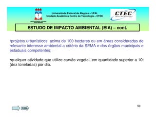 5959
Universidade Federal de Alagoas – UFAL
Unidade Acadêmica Centro de Tecnologia – CTEC
ESTUDO DE IMPACTO AMBIENTAL (EIA) – cont.
•projetos urbanísticos, acima de 100 hectares ou em áreas consideradas de
relevante interesse ambiental a critério da SEMA e dos órgãos municipais e
estaduais competentes;
•qualquer atividade que utilize carvão vegetal, em quantidade superior a 10t
(dez toneladas) por dia.
RIMA
 