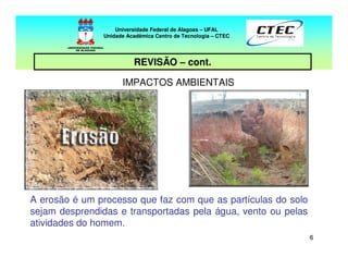 66
REVISÃO – cont.
IMPACTOS AMBIENTAIS
A erosão é um processo que faz com que as partículas do solo
sejam desprendidas e transportadas pela água, vento ou pelas
atividades do homem.
Universidade Federal de Alagoas – UFAL
Unidade Acadêmica Centro de Tecnologia – CTEC
 