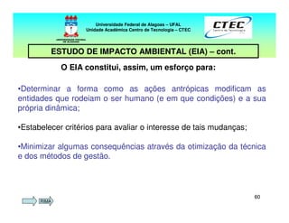 6060
Universidade Federal de Alagoas – UFAL
Unidade Acadêmica Centro de Tecnologia – CTEC
ESTUDO DE IMPACTO AMBIENTAL (EIA) – cont.
•Determinar a forma como as ações antrópicas modificam as
entidades que rodeiam o ser humano (e em que condições) e a sua
própria dinâmica;
•Estabelecer critérios para avaliar o interesse de tais mudanças;
•Minimizar algumas consequências através da otimização da técnica
e dos métodos de gestão.
O EIA constitui, assim, um esforço para:
RIMA
 