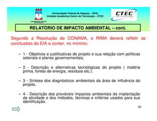 6363
Segundo a Resolução do CONAMA, o RIMA deverá refletir as
conclusões do EIA e conter, no mínimo:
Universidade Federal de Alagoas – UFAL
Unidade Acadêmica Centro de Tecnologia – CTEC
RELATÓRIO DE IMPACTO AMBIENTAL – cont.
– 1 - Objetivos e justificativas do projeto e sua relação com políticas
setoriais e planos governamentais.
– 2 - Descrição e alternativas tecnológicas do projeto ( matéria
prima, fontes de energia, resíduos etc.).
– 3 - Síntese dos diagnósticos ambientais da área de influência do
projeto.
– 4 - Descrição dos prováveis impactos ambientais da implantação
da atividade e dos métodos, técnicas e critérios usados para sua
identificação.
 