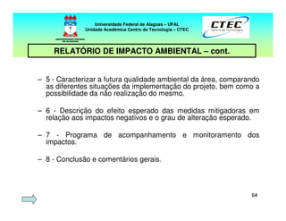 6464
Universidade Federal de Alagoas – UFAL
Unidade Acadêmica Centro de Tecnologia – CTEC
– 5 - Caracterizar a futura qualidade ambiental da área, comparando
as diferentes situações da implementação do projeto, bem como a
possibilidade da não realização do mesmo.
– 6 - Descrição do efeito esperado das medidas mitigadoras em
relação aos impactos negativos e o grau de alteração esperado.
– 7 - Programa de acompanhamento e monitoramento dos
impactos.
– 8 - Conclusão e comentários gerais.
RELATÓRIO DE IMPACTO AMBIENTAL – cont.
 