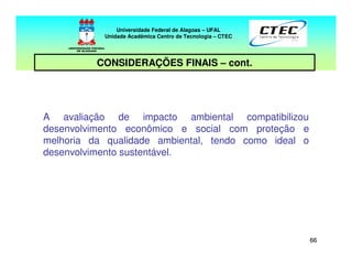 6666
Universidade Federal de Alagoas – UFAL
Unidade Acadêmica Centro de Tecnologia – CTEC
CONSIDERAÇÕES FINAIS – cont.
A avaliação de impacto ambiental compatibilizou
desenvolvimento econômico e social com proteção e
melhoria da qualidade ambiental, tendo como ideal o
desenvolvimento sustentável.
 