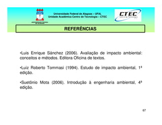 6767
Universidade Federal de Alagoas – UFAL
Unidade Acadêmica Centro de Tecnologia – CTEC
REFERÊNCIAS
•Luis Enrique Sánchez (2006). Avaliação de impacto ambiental:
conceitos e métodos. Editora Oficina de textos.
•Luiz Roberto Tommasi (1994). Estudo de impacto ambiental, 1ª
edição.
•Suetônio Mota (2006). Introdução à engenharia ambiental, 4ª
edição.
 