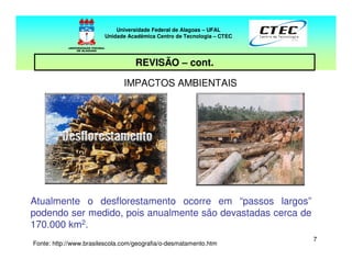 77
REVISÃO – cont.
IMPACTOS AMBIENTAIS
Atualmente o desflorestamento ocorre em “passos largos”
podendo ser medido, pois anualmente são devastadas cerca de
170.000 km2.
Universidade Federal de Alagoas – UFAL
Unidade Acadêmica Centro de Tecnologia – CTEC
Fonte: http://www.brasilescola.com/geografia/o-desmatamento.htm
 