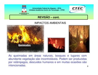 88
REVISÃO – cont.
IMPACTOS AMBIENTAIS
As queimadas em áreas naturais, bosques e lugares com
abundante vegetação são incontroláveis. Podem ser produzidas
por relâmpagos, descuidos humanos e em muitas ocasiões são
intencionadas.
Universidade Federal de Alagoas – UFAL
Unidade Acadêmica Centro de Tecnologia – CTEC
 