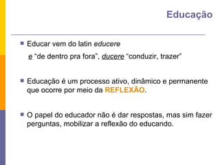 Educar vem do latin  educere e  “de dentro pra fora”,  ducere  “conduzir, trazer” Educação é um processo ativo, dinâmico e permanente que ocorre por meio da  REFLEXÃO . O papel do educador não é dar respostas, mas sim fazer perguntas, mobilizar a reflexão do educando. Educação 