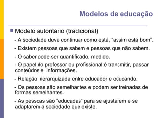Modelo autoritário (tradicional) - A sociedade deve continuar como está, “assim está bom”. - Existem pessoas que sabem e pessoas que não sabem. - O saber pode ser quantificado, medido. - O papel do professor ou profissional é transmitir, passar conteúdos e  informações. - Relação hierarquizada entre educador e educando.  - Os pessoas são semelhantes e podem ser treinadas de formas semelhantes. - As pessoas são “educadas” para se ajustarem e se adaptarem a sociedade que existe.  Modelos de educação 