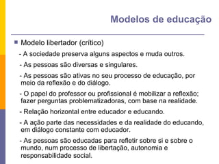 Modelo libertador (crítico) - A sociedade preserva alguns aspectos e muda outros. - As pessoas são diversas e singulares. - As pessoas são ativas no seu processo de educação, por meio da reflexão e do diálogo. - O papel do professor ou profissional é mobilizar a reflexão; fazer perguntas problematizadoras, com base na realidade. - Relação horizontal entre educador e educando. - A ação parte das necessidades e da realidade do educando, em diálogo constante com educador. - As pessoas são educadas para refletir sobre si e sobre o mundo, num processo de libertação, autonomia e responsabilidade social.  Modelos de educação 