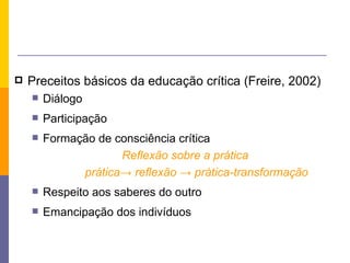Preceitos básicos da educação crítica (Freire, 2002) Diálogo Participação Formação de consciência crítica Reflexão sobre a prática prática-> reflexão -> prática-transformação  Respeito aos saberes do outro Emancipação dos indivíduos 