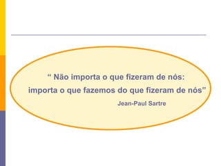 “  Não importa o que fizeram de nós: importa o que fazemos do que fizeram de nós” Jean-Paul Sartre 