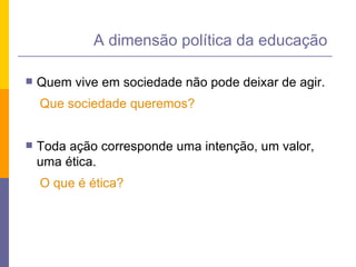 Quem vive em sociedade não pode deixar de agir. Que sociedade queremos? Toda ação corresponde uma intenção, um valor, uma ética. O que é ética? A dimensão política da educação 
