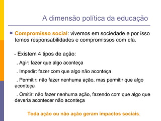 Compromisso social : vivemos em sociedade e por isso temos responsabilidades e compromissos com ela. - Existem 4 tipos de ação: . Agir: fazer que algo aconteça . Impedir: fazer com que algo não aconteça . Permitir: não fazer nenhuma ação, mas permitir que algo aconteça . Omitir: não fazer nenhuma ação, fazendo com que algo que deveria acontecer não aconteça Toda ação ou não ação geram impactos sociais . A dimensão política da educação 