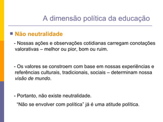 Não neutralidade - Nossas ações e observações cotidianas carregam conotações valorativas – melhor ou pior, bom ou ruim. - Os valores se constroem com base em nossas experiências e referências culturais, tradicionais, sociais – determinam nossa  visão de mundo . - Portanto, não existe neutralidade.  “ Não se envolver com política” já é uma atitude política.  A dimensão política da educação 