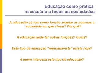 A educação só tem como função adaptar as pessoas a sociedade em que vivem? Por quê? A educação pode ter outras funções? Quais? Este tipo de educação “reprodutivista” existe hoje? A quem interessa este tipo de educação? Educação como prática  necessária a todas as sociedades 