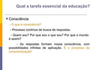 Consciência - O que é consciência?  - Processo contínuo de busca de respostas. - Quem sou? Por que sou o que sou? Por que o mundo  é assim? - As respostas formam nossa consciência, com possibilidades infinitas de aplicação.  É o processo de conscientização! Qual a tarefa essencial da educação? 