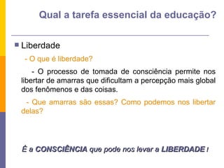 Liberdade - O que é liberdade?  - O processo de tomada de consciência permite nos libertar de amarras que dificultam a percepção mais global dos fenômenos e das coisas. - Que amarras são essas? Como podemos nos libertar delas? É a  CONSCIÊNCIA  que pode nos levar a  LIBERDADE  ! Qual a tarefa essencial da educação? 