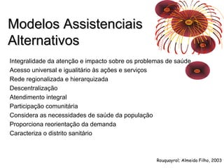 MMooddeellooss AAssssiisstteenncciiaaiiss 
AAlltteerrnnaattiivvooss 
Integralidade da atenção e impacto sobre os problemas de saúde 
Acesso universal e igualitário às ações e serviços 
Rede regionalizada e hierarquizada 
Descentralização 
Atendimento integral 
Participação comunitária 
Considera as necessidades de saúde da população 
Proporciona reorientação da demanda 
Caracteriza o distrito sanitário 
Rouquayrol; Almeida Filho, 2003 
 